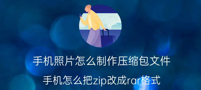 手机照片怎么制作压缩包文件 手机怎么把zip改成rar格式？